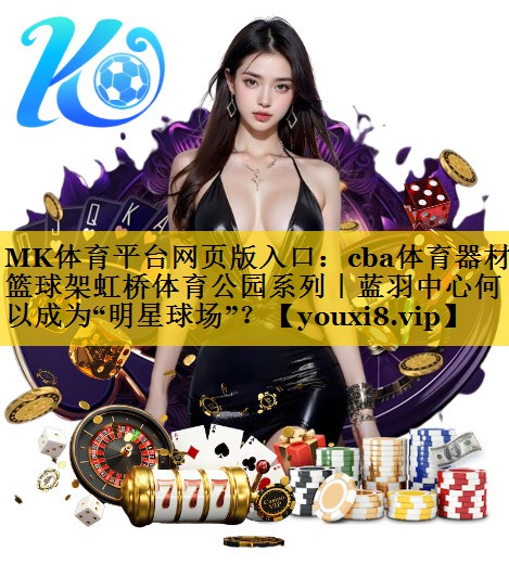MK体育平台网页版入口：cba体育器材篮球架虹桥体育公园系列｜蓝羽中心何以成为“明星球场”？