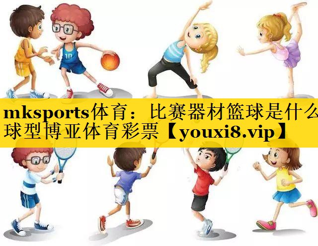 mksports体育：比赛器材篮球是什么球型博亚体育彩票