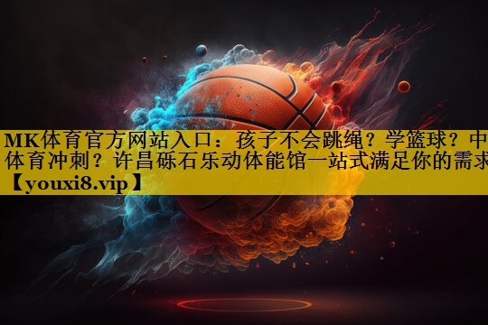 MK体育官方网站入口：孩子不会跳绳？学篮球？中考体育冲刺？许昌砾石乐动体能馆一站式满足你的需求